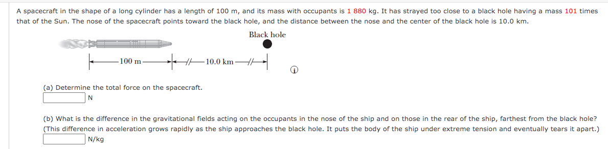 A spacecraft in the shape of a long cylinder has a length of 100 m, and its mass with occupants is 1 880 kg. It has strayed too close to a black hole having a mass 101 times
that of the Sun. The nose of the spacecraft points toward the black hole, and the distance between the nose and the center of the black hole is 10.0 km.
Black hole
100 m
H-10.0 km-
(a) Determine the total force on the spacecraft.
(b) What is the difference in the gravitational fields acting on the occupants in the nose of the ship and on those in the rear of the ship, farthest from the black hole?
(This difference in acceleration grows rapidly as the ship approaches the black hole. It puts the body of the ship under extreme tension and eventually tears it apart.)
N/kg
