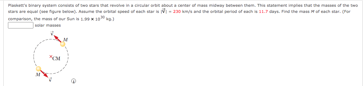 Plaskett's binary system consists of two stars that revolve in a circular orbit about a center of mass midway between them. This statement implies that the masses of the two
stars are equal (see figure below). Assume the orbital speed of each star is v = 230 km/s and the orbital period of each is 11.7 days. Find the mass M of each star. (For
comparison, the mass of our Sun is 1,99 x 1030 kg.)
solar masses
M
XCM
M
