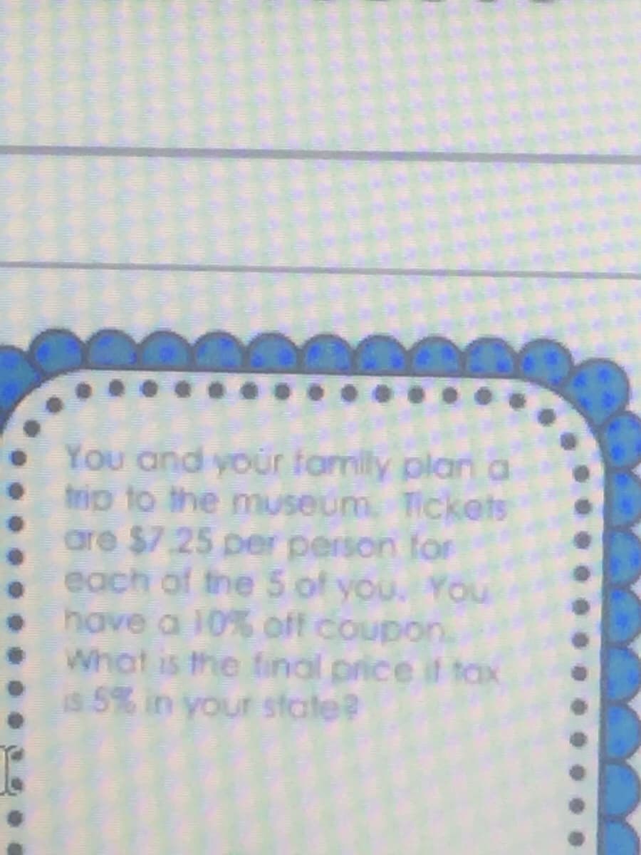 You and your family plan a
trip to the museum Tickets
are $7.25 per person for
each of the 5 of you. You
have a 10% off coupon.
What is the final price it tax
is 5% in your state?
