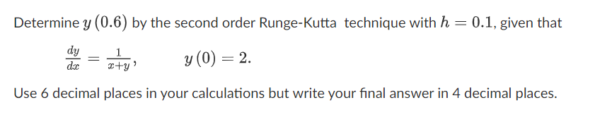 Determine y (0.6) by the second order Runge-Kutta technique with h = 0.1, given that
dy
1
x+y'
y (0) = 2.
dr
Use 6 decimal places in your calculations but write your final answer in 4 decimal places.
