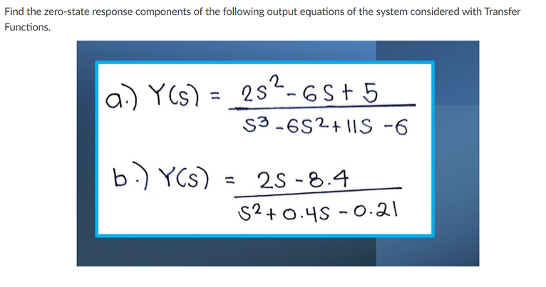 Find the zero-state response components of the following output equations of the system considered with Transfer
Functions.
a) YCs) = 25“- 6S+ 5
S3 -6S2+ IIS -6
2s- 6S+ 5
b.) YCs)
25 -8.4
S2+0.4S - 0.21
