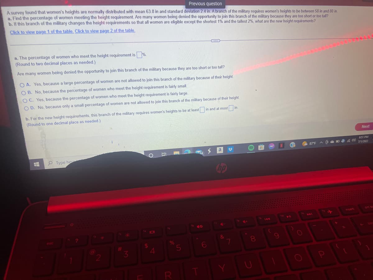 Previous question
A survey found that women's heights are normally distributed with mean 63.8 in and standard deviation 2.4 in. A branch of the military requires women's heights to be between 58 in and 80 in.
a. Find the percentage of women meeting the height requirement. Are many women being denied the opportunity to join this branch of the military because they are too short or too tall?
b. If this branch of the military changes the height requirements so that all women are eligible except the shortest 1% and the tallest 2%, what are the new height requirements?
Click to view page 1 of the table. Click to view page 2 of the table.
a. The percentage of women who meet the height requirement is %.
(Round to two decimal places as needed.)
Are many women being denied the opportunity to join this branch of the military because they are too short or too tall?
OA. Yes, because a large percentage of women are not allowed to join this branch of the military because of their height.
OB. No, because the percentage of women who meet the height requirement is fairly small.
OC. Yes, because the percentage of women who meet the height requirement is fairly large.
OD. No, because only a small percentage of women are not allowed to join this branch of the military because of their height.
in and at most in.
b. For the new height requirements, this branch of the military requires women's heights to be at least
(Round to one decimal place as needed.)
H
Type her
?
2
#
*
3
14101
$
4
%
5
16
6
a
hp
&
7
8
19 144
(
9
110
(?)
11
O
6:51 PM
87°F @
87°F
AODO A40) 7/1/2022
441
P
+
+
{
insert
Next
L
prt so