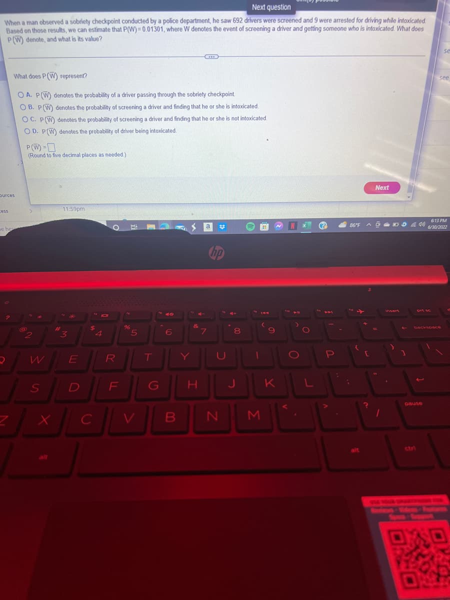 Next question
When a man observed a sobriety checkpoint conducted by a police department, he saw 692 drivers were screened and 9 were arrested for driving while intoxicated.
Based on those results, we can estimate that P(W)=0.01301, where W denotes the event of screening a driver and getting someone who is intoxicated. What does
P(W) denote, and what is its value?
burces
cess
pe her
?
What does P (W) represent?
OA. P (W) denotes the probability of a driver passing through the sobriety checkpoint.
OB. P (W) denotes the probability of screening a driver and finding that he or she is intoxicated.
OC. P (W) denotes the probability of screening a driver and finding that he or she is not intoxicated.
OD. P(W) denotes the probability of driver being intoxicated.
2
P(W) =
(Round to five decimal places as needed.)
@
>
2
W
S
X
#
11:59pm
3
E
$
D
4
R
PJL
C
F
Bi
%
5
T
6
B
S
&
………
H
a
7
#
hp
U
N
8
J
1
(
M
9
K
N
411
>
Po
O
.
L
(?
P
:
86°F
{
ADD40)
+
r
Next
?
=
Y
Sp
1
prt sc
ctri
backspace
1
pause
6:13 PM
6/30/2022
se
see
S