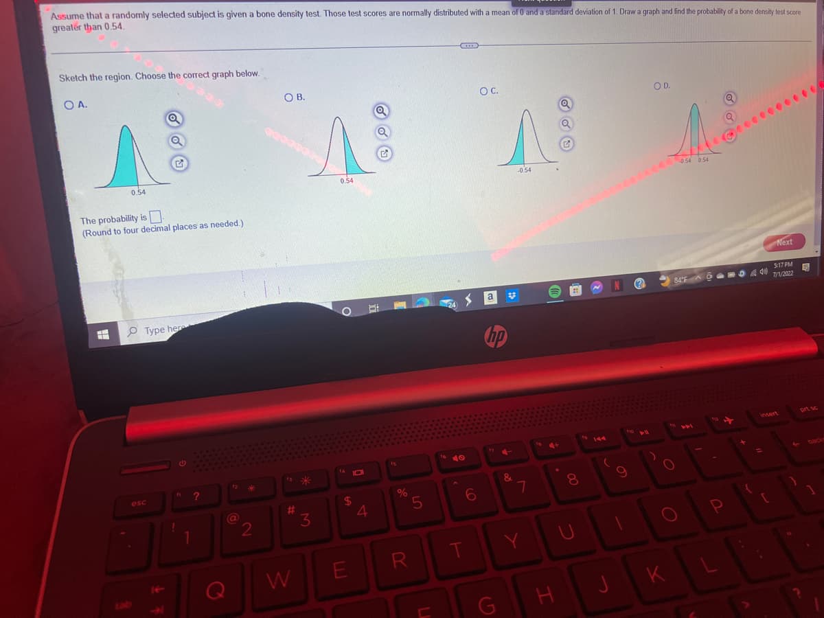 Assume that a randomly selected subject is given a bone density test. Those test scores are normally distributed with a mean of 0 and a standard deviation of 1. Draw a graph and find the probability of a bone density test score
greater than 0.54.
Sketch the region. Choose the correct graph below.
OA.
A
0.54
H
Q
The probability is
(Round to four decimal places as needed.)
esc
Q
Type here
le
G
f ?
1
12
@
Q
2
O B.
#
W
3
Q
1 &
0.54
O
101
$
E
4
%
5
R
U
<
6
T
O C.
a
hp
Ę
17 4-
G
&
-0.54
7
Y
H
21
00
8
U
N
(
J
N
9
1
??
OD.
)
A
-0.54 0.54
O
O
K
84°F AMD A
6
4)
Q
P
Q
+
=
Next
insert
(
5:17 PM
7/1/2022
5
prt sc
back