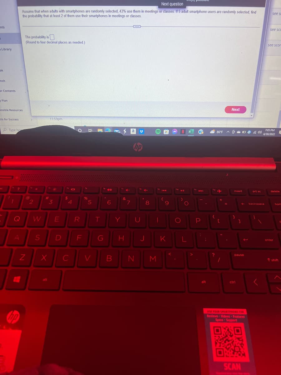 nts
"
Library
ok
nch
er Contents
Plan
essible Resources
alls for Success
Type he
1
?
Q
A
Next question
Assume that when adults with smartphones are randomly selected, 43% use them in meetings or classes. If 5 adult smartphone users are randomly selected, find
the probability that at least 2 of them use their smartphones in meetings or classes.
no
The probability is
(Round to four decimal places as needed.)
N
(a)
@
2
S
#
X
alt
11:59pm
*
3
E
D
$
10
4
C
R
F
Is
%
5
T
G
6
Y
&
H
7
www
a
hp
od+
V B N
8
J
I
U 1
¹9144
M
(
9
K
N
fio
O
'
O
L
(23)
.
API
P
:
-
;
alt
112
?
86°FD40)
+
[
/
Next
1
insert
]
pause
ctri
USE YOUR SMARTPHONE FOR
Reviews Videos Features
Specs-Support
SCAN
prt sc
see s
backspace
see sco
see scor
7:05 PM
6/30/2022
delete
enter
E
hom
T shift
F
<^