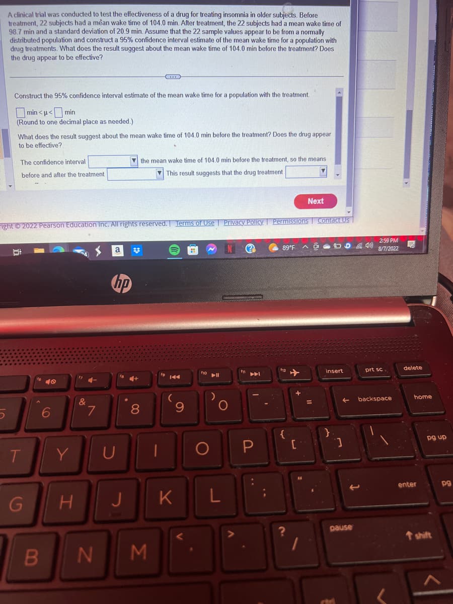 A clinical trial was conducted to test the effectiveness of a drug for treating insomnia in older subjects. Before
treatment, 22 subjects had a mean wake time of 104.0 min. After treatment, the 22 subjects had a mean wake time of
98.7 min and a standard deviation of 20.9 min. Assume that the 22 sample values appear to be from a normally
distributed population and construct a 95% confidence interval estimate of the mean wake time for a population with
drug treatments. What does the result suggest about the mean wake time of 104.0 min before the treatment? Does
the drug appear to be effective?
Construct the 95% confidence interval estimate of the mean wake time for a population with the treatment.
min<<min
(Round to one decimal place as needed.)
What does the result suggest about the mean wake time of 104.0 min before the treatment? Does the drug appear
to be effective?
The confidence interval
before and after the treatment
8
ight © 2022 Pearson Education Inc. All rights reserved. Terms of Use | Privacy Policy Permissions Contact Us
T
G
B
?
6
Y
H
&
7
N
a
hp
U
J
the mean wake time of 104.0 min before the treatment, so the means
This result suggests that the drug treatment
4+
8
M
9
K
f10 11
)
O
L
?
89°F
f12
✈
?
+
{
P [
Next
=
JUD40)
insert
}
]
pause
2:59 PM
8/7/2022
prt sc.
backspace
delete
home
enter
pg up
T shift
pg