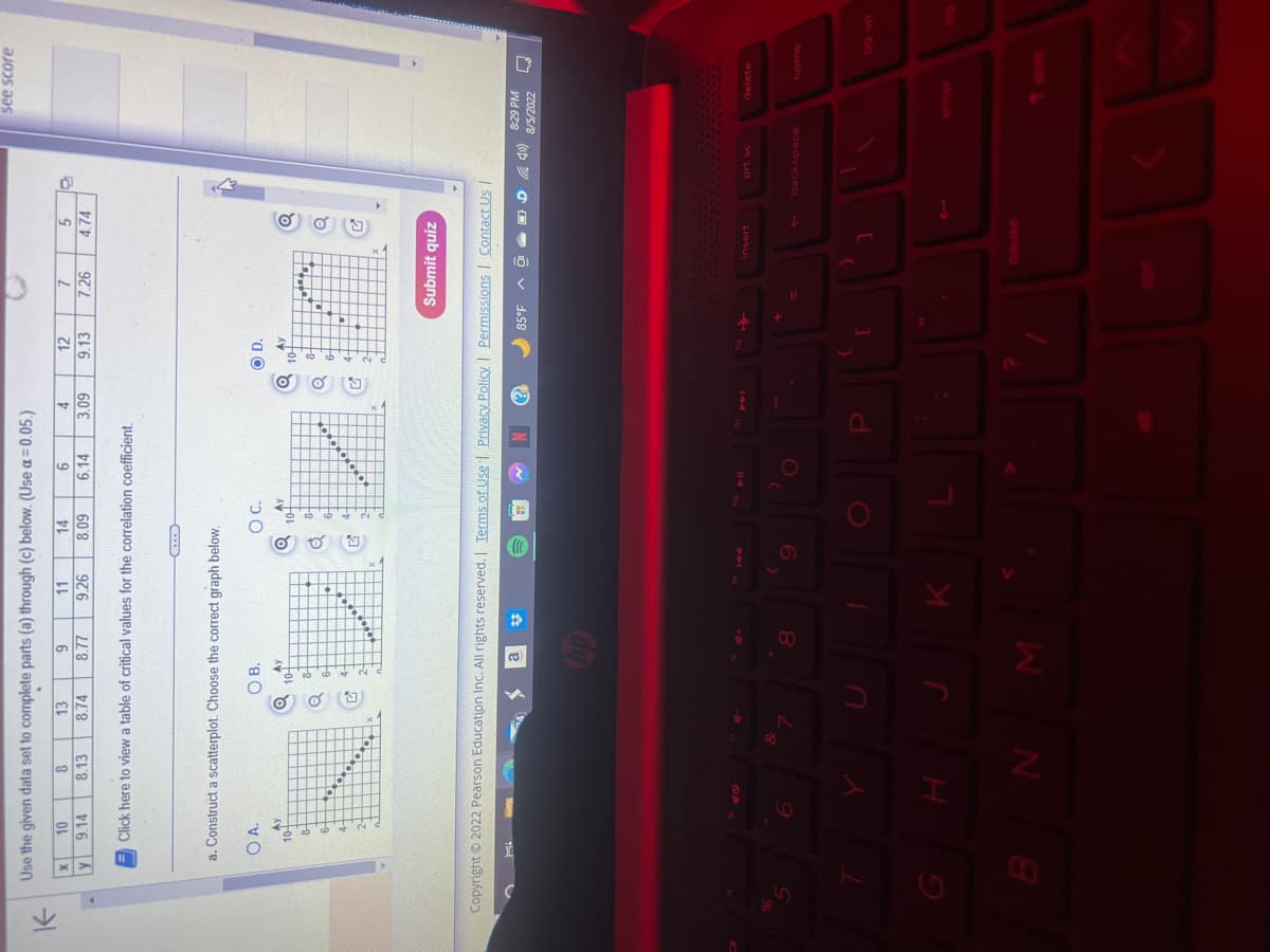 K
Use the given data set to complete parts (a) through (c) below. (Use a = 0.05.)
8
13
9
11
14
6
8.13
8.74
8.77
9.26
8.09 6.14
%
x
y
10
9.14
Click here to view a table of critical values for the correlation coefficient.
a. Construct a scatterplot. Choose the correct graph below.
OA.
Ay
10-
H
OB.
O D.
Q
10-
10+
The Flam
J
8
...
BN M
*
K
O C.
9
4
3.09
10
Copyright © 2022 Pearson Education Inc. All rights reserved. | Terms of Use | Privacy Policy | Permissions | Contact Us |
N
2
12
9.13
P
AY
7
7.26
85°F
[
5
4.74
Submit quiz
43
D40)
insert
1
prt sc
see score
8:29 PM
8/5/2022
backspace
Lo
delete
home