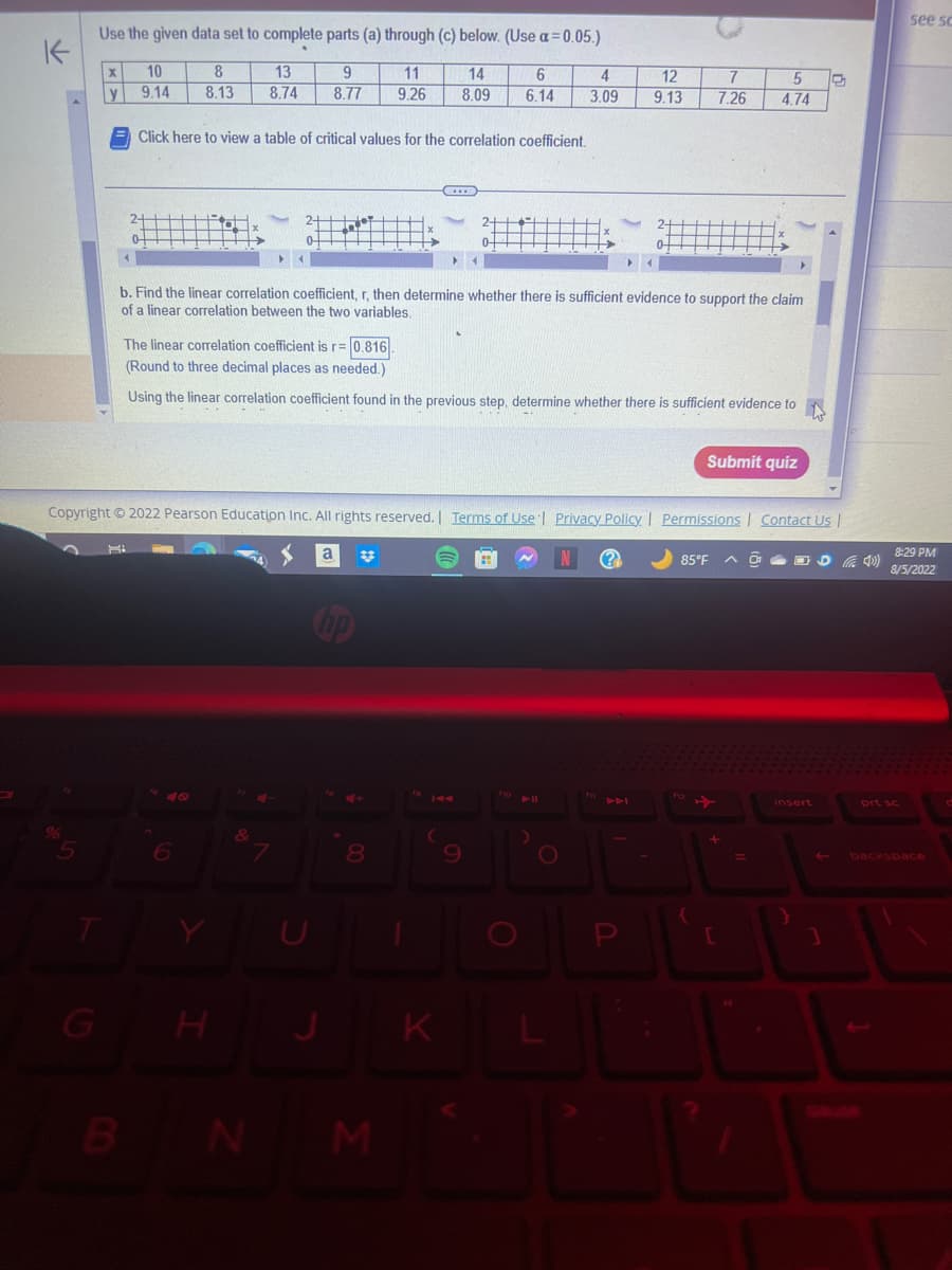K
Use the given data set to complete parts (a) through (c) below. (Use a=0.05.)
11
13
9
8.74 8.77 9.26
% 5
X
G
10
9.14
B
HI
2-4
8
8.13
Click here to view a table of critical values for the correlation coefficient.
b. Find the linear correlation coefficient, r, then determine whether there is sufficient evidence to support the claim
of a linear correlation between the two variables.
Copyright © 2022 Pearson Education Inc. All rights reserved. | Terms of Use | Privacy Policy | Permissions | Contact Us |
6
The linear correlation coefficient is r=0.816.
(Round to three decimal places as needed.)
Using the linear correlation coefficient found in the previous step, determine whether there is sufficient evidence to
H
&
14
6
4
8.09 6.14 3.09
4+
8
JK
N M
12
9.13
H
O
(?
7
5
7.26 4.74
Submit quiz
85°F
{
insert
D
400)
see sc
8:29 PM
8/5/2022
prt sc
backspace