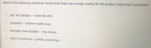Which of the following companies would most likely use process costing for the product listed that it produces?
O Lear Jet Company - corporate jets.
O Campbell's - chicken noodle soup.
O Mercedes Home Builders - new homes.
O Taylor Countertops- granite countertops.
