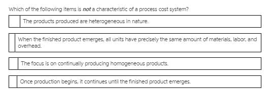 Which of the following items is not a characteristic of a process cost system?
The products produced are heterogeneous in nature.
When the finished product emerges, all units have precisely the same amount of materials, labor, and
overhead.
The focus is on continually producing homogeneous products.
Once production begins, it continues until the finished product emerges.
