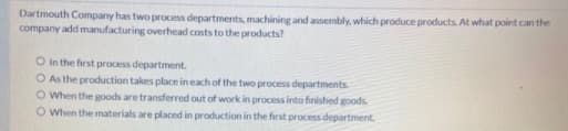 Dartmouth Company has two process departments, machining and assembly, which produce products. At what point can the
company add manufacturing overhead costs to the products?
O In the first process department.
O As the production takes place in each of the two process departments
O When the goods are transferred out of work in process into finished goods.
O When the materials are placed in production in the first process department.
