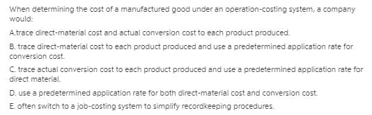 When determining the cost of a manufactured good under an operation-costing system, a company
would:
A.trace direct-material cost and actual conversion cost to each product produced.
B. trace direct-material cost to each product produced and use a predetermined application rate for
conversion cost.
C. trace actual conversion cost to each product produced and use a predetermined application rate for
direct material.
D. use a predetermined application rate for both direct-material cost and conversion cost.
E. often switch to a job-costing system to simplify recordkeeping procedures.
