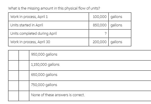 What is the missing amount in this physical flow of units?
Work in process, April 1
100,000 gallons
Units started in April
850,000 gallons
Units completed during April
?
Work in process, April 30
200,000 gallons
950,000 gallons
1,150,000 gallons
650,000 gallons
750,000 gallons
None of these answers is correct.
