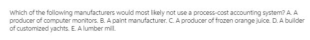 Which of the following manufacturers would most likely not use a process-cost accounting system? A. A
producer of computer monitors. B. A paint manufacturer. C. A producer of frozen orange juice. D. A builder
of customized yachts. E. A lumber mill.
