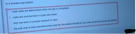 In a process cost system
total costs are determined when the job is completed.
costs are summarized in a job cost sheet.
only one work in process account is used.
the unit cost is total manufacturing costs for the period divided by the unts produced during the period.
