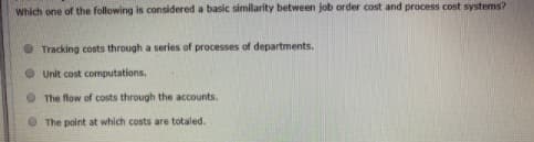 Which one of the following is considered a basic similarity between job order cost and process cost systems?
• Tracking costs through a series of processes of departments.
• Unit cost computations.
O The flow of costs through the accounts.
O The point at which costs are totaled.
