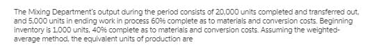 The Mixing Department's output during the period consists of 20,000 units completed and transferred out,
and 5,000 units in ending work in process 60% complete as to materials and conversion costs. Beginning
inventory is 1,000 units, 40% complete as to materials and conversion costs. Assuming the weighted-
average method, the equivalent units of production are
