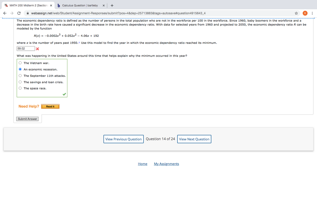 W MATH 200 Midterm 2 [Sections x
b Calculus Question | bartleby
+
A webassign.net/web/Student/Assignment-Responses/submit?pos=4&dep=25713883&tags=autosave#question4915643_4
****..........
...............................................................................................
The economic dependency ratio is defined as the number
decrease in the birth rate have caused a significant decrease in the economic dependency ratio. With data for selected years from 1960 and projected to 2050, the economic dependency ratio R can be
persons in the total population who are not in the workforce per 100 in the workforce. Since 1960, baby boomers in the workforce and a
modeled by the function
R(x) = -0.0002x3 + 0.052x2 – 4.06x + 192
where x is the number of years past 1950.t Use this model to find the year in which the economic dependency ratio reached its minimum.
59.02
What was happening in the United States around this time that helps explain why the minimum occurred in this year?
O The Vietnam war.
An economic recession.
O The September 11th attacks.
O The savings and loan crisis.
O The space race.
Need Help?
Read It
Submit Answer
View Previous Question Question 14 of 24 View Next Question
Home
My Assignments
