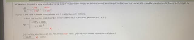 An excellent fim with a very small advertising budget must depend largely on word-of-mouth advertising. In this case, the rate at which weekly attendance might grow can be glven by
dA
-200
8000
(t+20
where t is the time in weeks since release and A is attendance in milons.
dt
(t+ 20y
(a) Find the function that describes weekly attendance at this film. (Assume A(0)-0.)
-200 +4000
+ 20 3
(b) ind the attendance at this film in the sixth week. (Round your answer to one decimal place.)
1100.77
X million
