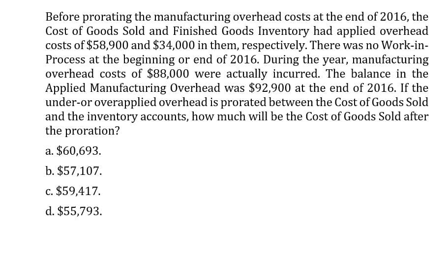 Before prorating the manufacturing overhead costs at the end of 2016, the
Cost of Goods Sold and Finished Goods Inventory had applied overhead
costs of $58,900 and $34,000 in them, respectively. There was no Work-in-
Process at the beginning or end of 2016. During the year, manufacturing
overhead costs of $88,000 were actually incurred. The balance in the
Applied Manufacturing Overhead was $92,900 at the end of 2016. If the
under-or overapplied overhead is prorated between the Cost of Goods Sold
and the inventory accounts, how much will be the Cost of Goods Sold after
the proration?
a. $60,693.
b. $57,107.
c. $59,417.
d. $55,793.