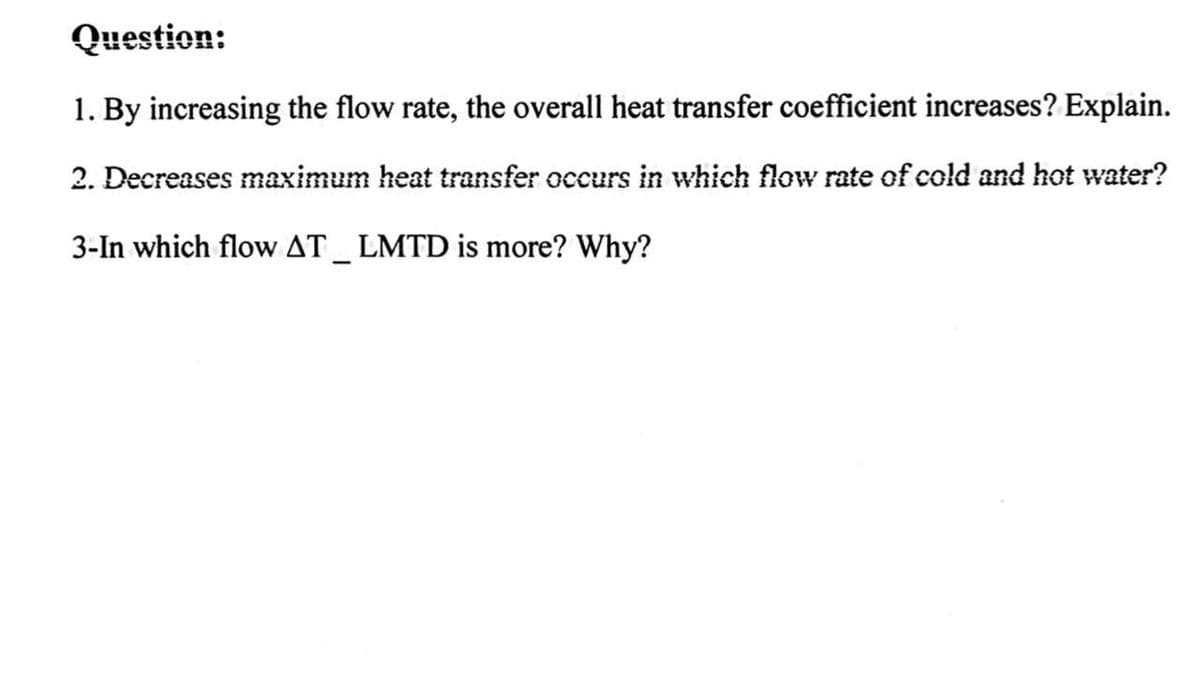 Question:
1. By increasing the flow rate, the overall heat transfer coefficient increases? Explain.
2. Decreases maximum heat transfer occurs in which flow rate of cold and hot water?
3-In which flow AT_ LMTD is more? Why?
