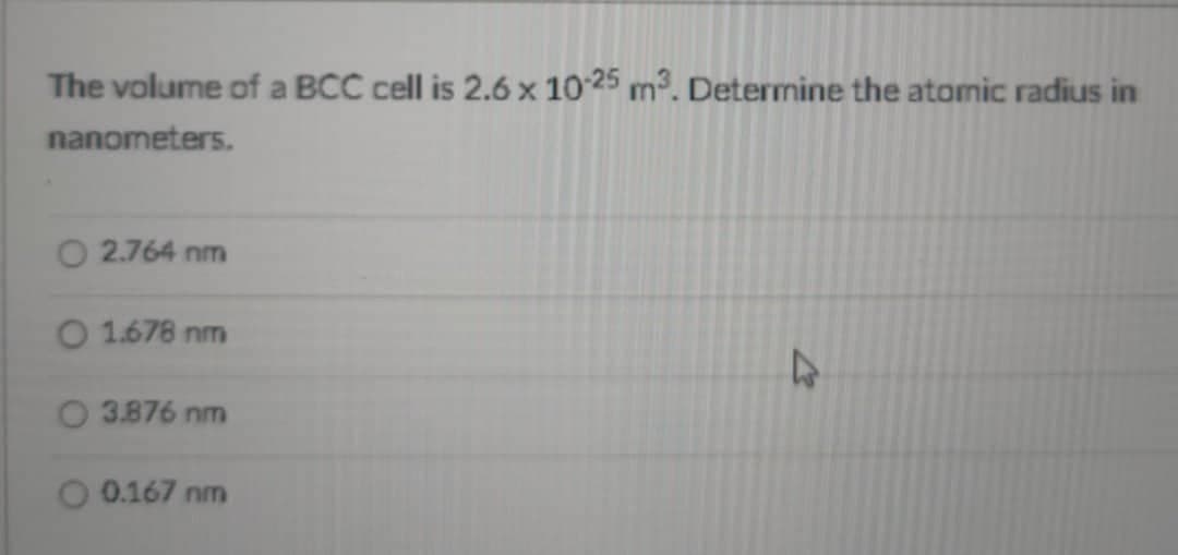 The volume of a BCC cell is 2.6 x 10-25 m³. Determine the atomic radius in
nanometers.
2.764 nm
O 1.678 nm
4
O 3.876 nm
O 0.167 nm
