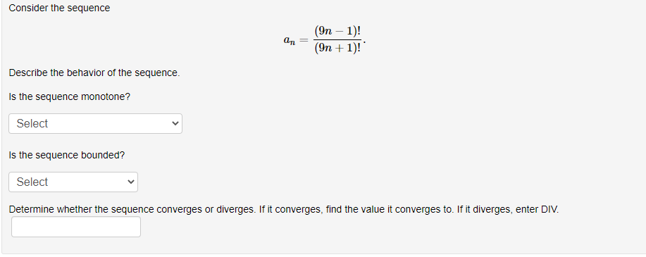 Consider the sequence
(9п — 1)!
(Эn + 1)!"
an
Describe the behavior of the sequence.
Is the sequence monotone?
Select
Is the sequence bounded?
Select
Determine whether the sequence converges or diverges. If it converges, find the value it converges to. If it diverges, enter DIV.
