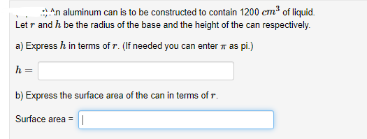 An aluminum can is to be constructed to contain 1200 cm3 of liquid.
Let r and h be the radius of the base and the height of the can respectively.
a) Express h in terms of r. (If needed you can enter a as pi.)
h =
b) Express the surface area of the can in terms of r.
Surface area =||
