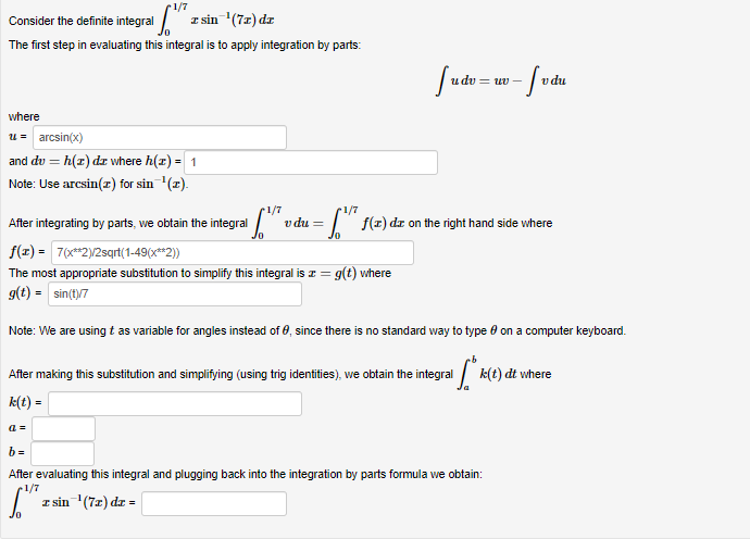 r1/7
Consider the definite integral " z sin (7=) dx
The first step in evaluating this integral is to apply integration by parts:
u dv = uv -
v du
where
u = arcsin(x)
and du = h(r) dz where h(z) = 1
Note: Use arcsin(z) for sin (2).
1/7
v du =
r1/7
After integrating by parts, we obtain the integral
I f(z) dz on the right hand side where
f(1) = 7(x*2)/2sqrt(1-49(x**2))
The most appropriate substitution to simplify this integral is z = g(t) where
g(t) = sin(t)7
Note: We are using t as variable for angles instead of 0, since there is no standard way to type e on a computer keyboard.
After making this substitution and simplifying (using trig identities), we obtain the integral k(t) dt where
k(t) =
a =
b =
After evaluating this integral and plugging back into the integration by parts formula we obtain:
1/7
I sin (7z) dr =
