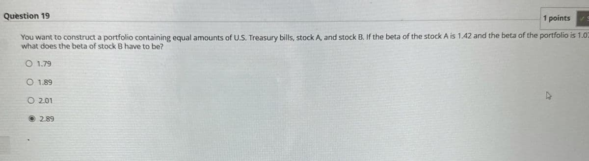 Question 19
1 points S
C
You want to construct a portfolio containing equal amounts of U.S. Treasury bills, stock A, and stock B. If the beta of the stock A is 1.42 and the beta of the portfolio is 1.0
what does the beta of stock B have to be?
O 1.79
O 1.89
O 2.01
2.89