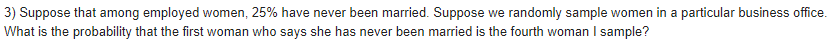 3) Suppose that among employed women, 25% have never been married. Suppose we randomly sample women in a particular business office.
What is the probability that the first woman who says she has never been married is the fourth woman I sample?
