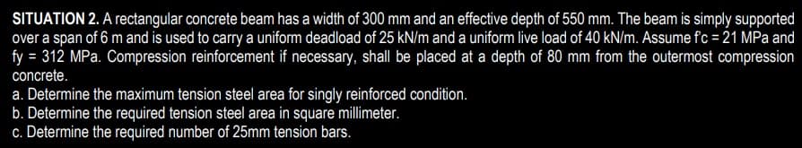 SITUATION 2. A rectangular concrete beam has a width of 300 mm and an effective depth of 550 mm. The beam is simply supported
over a span of 6 m and is used to carry a uniform deadload of 25 kN/m and a uniform live load of 40 kN/m. Assume fc=21 MPa and
fy = 312 MPa. Compression reinforcement if necessary, shall be placed at a depth of 80 mm from the outermost compression
concrete.
a. Determine the maximum tension steel area for singly reinforced condition.
b. Determine the required tension steel area in square millimeter.
c. Determine the required number of 25mm tension bars.
