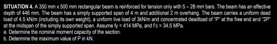 SITUATION 4. A 350 mm x 500 mm rectangular beam is reinforced for tension only with 5 – 28 mm bars. The beam has an effective
depth of 446 mm. The beam has a simply supported span of 4 m and additional 2 m overhang. The beam carries a uniform dead
load of 4.5 kN/m (including its own weight), a uniform live load of 3kN/m and concentrated deadload of "P" at the free end and "2P"
at the midspan of the simply supported span. Assume fy = 414 MPa, and fc = 34.5 MPa.
a. Determine the nominal moment capacity of the section.
b. Determine the maximum value of P in kN.
