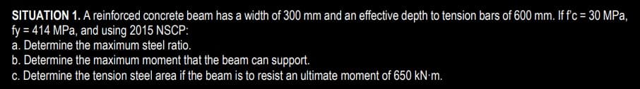 SITUATION 1. A reiforced concrete beam has a width of 300 mm and an effective depth to tension bars of 600 mm. If f'c = 30 MPa,
fy = 414 MPa, and using 2015 NSCP:
a. Determine the maximum steel ratio.
b. Determine the maximum moment that the beam can support.
c. Determine the tension steel area if the beam is to resist an ultimate moment of 650 kN-m.
