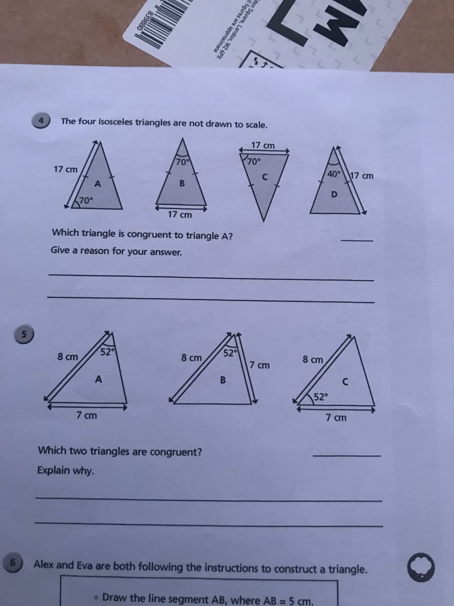 4.
The four isosceles triangles are not drawn to scale.
AAVA
17 cm
70
70°
17 cm
40°
17 cm
70°
17 cm
Which triangle is congruent to triangle A?
Give a reason for your answer.
AAA
8 cm
52
8 cm
52
8 cm
7 cm
52°
7 cm
7 cm
Which two triangles are congruent?
Explain why.
6.
Alex and Eva are both following the instructions to construct a triangle.
• Draw the line segment AB, where AB = 5 cm.
IM,
839880
