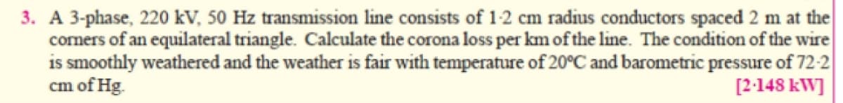 3. A 3-phase, 220 kV, 50 Hz transmission line consists of 1-2 cm radius conductors spaced 2 m at the
corners of an equilateral triangle. Calculate the corona loss per km of the line. The condition of the wire
is smoothly weathered and the weather is fair with temperature of 20°C and barometric pressure of 72-2|
cm of Hg.
[2-148 kW]

