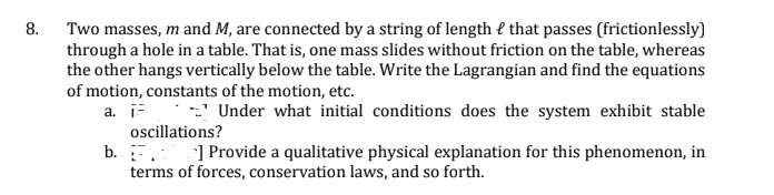 8.
Two masses, m and M, are connected by a string of length { that passes (frictionlessly)
through a hole in a table. That is, one mass slides without friction on the table, whereas
the other hangs vertically below the table. Write the Lagrangian and find the equations
of motion, constants of the motion, etc.
a. Under what initial conditions does the system exhibit stable
oscillations?
b. . ] Provide a qualitative physical explanation for this phenomenon, in
terms of forces, conservation laws, and so forth.
