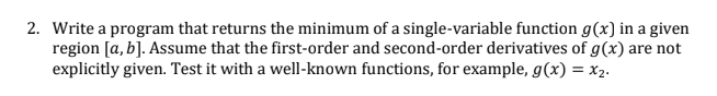 2. Write a program that returns the minimum of a single-variable function g(x) in a given
region [a, b]. Assume that the first-order and second-order derivatives of g(x) are not
explicitly given. Test it with a well-known functions, for example, g(x) = x2.
