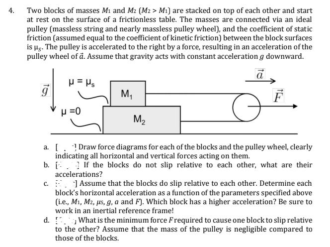 4. Two blocks of masses M1 and M2 (M2 > M1) are stacked on top of each other and start
at rest on the surface of a frictionless table. The masses are connected via an ideal
pulley (massless string and nearly massless pulley wheel), and the coefficient of static
friction (assumed equal to the coefficient of kinetic friction) between the block surfaces
is µs. The pulley is accelerated to the right by a force, resulting in an acceleration of the
pulley wheel of å. Assume that gravity acts with constant acceleration g downward.
M,
p =0
M2
a. [. Draw force diagrams for each of the blocks and the pulley wheel, clearly
indicating all horizontal and vertical forces acting on them.
b. [:. If the blocks do not slip relative to each other, what are their
accelerations?
c. J Assume that the blocks do slip relative to each other. Determine each
block's horizontal acceleration as a function of the parameters specified above
(i.e., M1, M2, µs, g, a and F). Which block has a higher acceleration? Be sure to
work in an inertial reference frame!
d. !. What is the minimum force Frequired to cause one block to slip relative
to the other? Assume that the mass of the pulley is negligible compared to
those of the blocks.
