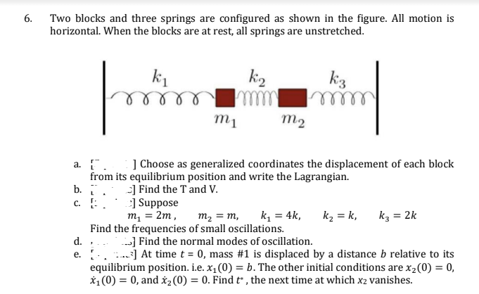 Two blocks and three springs are configured as shown in the figure. All motion is
horizontal. When the blocks are at rest, all springs are unstretched.
6.
k1
kiz
ell
m1
m2
a. . ] Choose as generalized coordinates the displacement of each block
from its equilibrium position and write the Lagrangian.
b. .
c. :.
-] Find the T and V.
] Suppose
m, = 2m,
k, = 4k,
m2 = m,
k2 = k,
kz = 2k
Find the frequencies of small oscillations.
d.
-] Find the normal modes of oscillation.
..] At time t = 0, mass #1 is displaced by a distance b relative to its
equilibrium position. i.e. x, (0) = b. The other initial conditions are x,(0) = 0,
*1(0) = 0, and xz(0) = 0. Find t , the next time at which x2 vanishes.
е.
