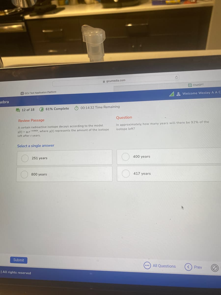 GGCU Test Application Platform
gcumedia.com
ebra
12 of 18
61% Complete
00:14:32 Time Remaining
Question
ChatGPT
Welcome Wesley A A C
Review Passage
A certain radioactive isotope decays according to the model
y(t)=3e-0.0002, where y(t) represents the amount of the isotope.
left after t years.
In approximately how many years will there be 92% of the
isotope left?
Select a single answer
251 years
800 years
400 years
417 years
Submit
(...) All Questions
Prev
| All rights reserved