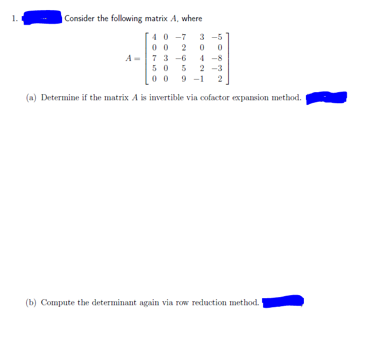 1.
Consider the following matrix A, where
40 -7
0 0
A = 7 3 -6
3 -5
2
4 -8
5 0
5
2 -3
0 0
9 -1
2
(a) Determine if the matrix A is invertible via cofactor expansion method.
(b) Compute the determinant again via row reduction method.
