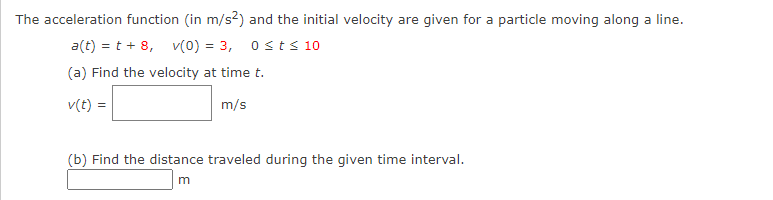The acceleration function (in m/s2) and the initial velocity are given for a particle moving along a line.
a(t) = t + 8, v(0) = 3, 0≤ts 10
(a) Find the velocity at time t.
v(t) =
m/s
(b) Find the distance traveled during the given time interval.
m