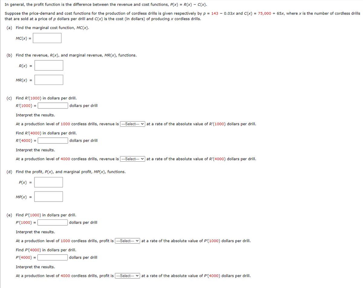 In general, the profit function is the difference between the revenue and cost functions, P(x) = R(x) - C(x).
Suppose the price-demand and cost functions for the production of cordless drills is given respectively by p = 143 – 0.03x and C(x) = 75,000 + 65x, where x is the number of cordless drills
that are sold at a price of p dollars per drill and C(x) is the cost (in dollars) of producing x cordless drills.
(a) Find the marginal cost function, MC(x).
MC(x) =
(b) Find the revenue, R(x), and marginal revenue, MR(x), functions.
R(x) =
MR(x) =
(c) Find R'(1000) in dollars per drill.
R'(1000) =
dollars per drill
Interpret the results.
At a production level of 1000 cordless drills, revenue is ---Select--- v at a rate of the absolute value of R'(1000) dollars per drill.
Find R'(4000) in dollars per drill.
R'(4000) =
dollars per drill
Interpret the results.
At a production level of 4000 cordless drills, revenue is---Select-- v at a rate of the absolute value of R'(4000) dollars per drill.
(d) Find the profit, P(x), and marginal profit, MP(x), functions.
P(x) =
MP(x) =
(e) Find P'(1000) in dollars per drill.
P'(1000) =
dollars per drill
Interpret the results.
At a production level of 1000 cordless drills, profit is ---Select--- v at a rate of the absolute value of P'(1000) dollars per drill.
Find P'(4000) in dollars per drill.
P'(4000) =
dollars per drill
Interpret the results.
At a production level of 4000 cordless drills, profit is ---Select- v at a rate of the absolute value of P'(4000) dollars per drill.
