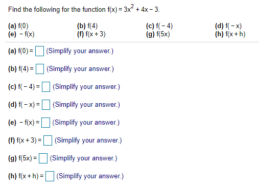 Find the following for the function f(x) = 3x2 + 4x - 3.
(a) f(0)
(e) - f(x)
(b) f(4)
(f) f(x + 3)
(c) f(- 4)
(g) f(5x)
(d) f( - x)
(h) f(x + h)
(a) f(0) = (Simplify your answer.)
(b) f(4) = (Simplify your answer.)
(c) f( - 4) = (Simplify your answer.)
(d) f( - x) =D (Simplify your answer.)
(e) - f(x) = (Simplify your answer.)
(f) f(x + 3) = (Simplify your answer.)
%3D
(g) f(5x) = (Simplify your answer.)
%3D
(h) f(x + h) = (Simplify your answer.)
