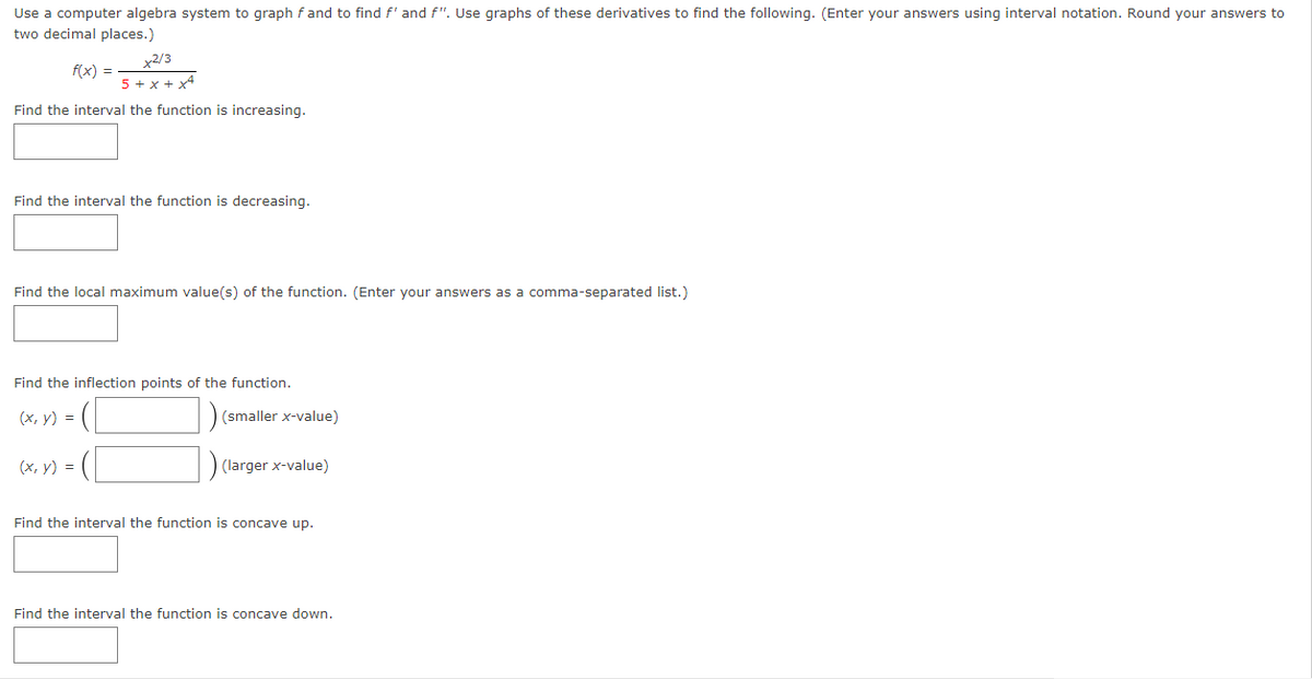 Use a computer algebra system to graph fand to find f' and f". Use graphs of these derivatives to find the following. (Enter your answers using interval notation. Round your answers to
two decimal places.)
y2/3
f(x) =
5 + x + x4
Find the interval the function is increasing.
Find the interval the function is decreasing.
Find the local maximum value(s) of the function. (Enter your answers as a comma-separated list.)
Find the inflection points of the function.
(х, у) %3D
(smaller x-value)
(х, у) %3D
(larger x-value)
Find the interval the function is concave up.
Find the interval the function is concave down.
