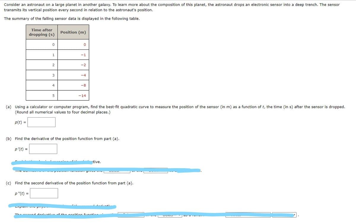 Consider an astronaut on a large planet in another galaxy. To learn more about the composition of this planet, the astronaut drops an electronic sensor into a deep trench. The sensor
transmits its vertical position every second in relation to the astronaut's position.
The summary of the falling sensor data is displayed in the following table.
Time after
Position (m)
dropping (s)
1.
-1
-2
3
-4
4
-8
5
-14
(a) Using a calculator or computer program, find the best-fit quadratic curve to measure the position of the sensor (in m) as a function of t, the time (in s) after the sensor is dropped.
(Round all numerical values to four decimal places.)
P(t) =
(b) Find the derivative of the position function from part (a).
p'(t) =
tive.
wncor yıve
(c) Find the second derivative of the position function from part (a).
p "(t) =
LApiam py
The ---nd dorivative f the nocition functio-
