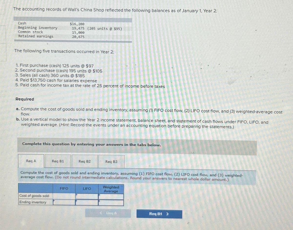 The accounting records of Wall's China Shop reflected the following balances as of January 1, Year 2
Cash
Beginning inventory
Common stock
Retained earnings
$16,200
19,475 (205 units @ $95)
15,000
20,675
The following five transactions occurred in Year 2:
1. First purchase (cash) 125 units @ $97
2. Second purchase (cash) 195 units @ $105
3. Sales (all cash) 360 units @ $185
4. Paid $13,750 cash for salaries expense
5. Paid cash for income tax at the rate of 25 percent of income before taxes
Required
a. Compute the cost of goods sold and ending inventory, assuming (1) FIFO cost flow. (2) LIFO cost flow, and (3) weighted-average cost
flow.
b. Use a vertical model to show the Year 2 income statement, balance sheet, and statement of cash flows under FIFO, LIFO, and
weighted average. (Hint: Record the events under an accounting equation before preparing the statements.)
Complete this question by entering your answers in the tabs below.
Req A
Req B1
Req B2
Req B3
Compute the cost of goods sold and ending inventory, assuming (1) FIFO cost flow, (2) LIFO cost flow, and (3) weighted-
average cost flow. (Do not round intermediate calculations. Round your answers to nearest whole dollar amount.)
FIFO
Cost of goods sold
Ending inventory
LIFO
Weighted
Average
Req A
Req B1 >