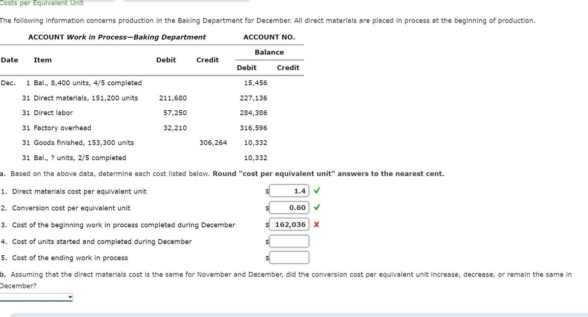 Costs per Equivalent Unit
The following information concerns production in the Baking Department for December. All direct materials are placed in process at the beginning of production.
ACCOUNT Work in Process-Baking Department
ACCOUNT NO.
Balance
Date
Item
Debit
Credit
Debit
Credit
Dec.
1 Bal., 8,400 units, 4/5 completed
15,456
31 Direct materials, 151,200 units
31 Direct labor
211,680
227,136
57,250
284,386
31 Factory overhead
32,210
316,596
31 Goods finished, 153,300 units
306,264
31 Bal., ? units, 2/5 completed
10,332
10,332
a. Based on the above data, determine each cost listed below. Round "cost per equivalent unit" answers to the nearest cent.
1. Direct materials cost per equivalent unit
1.4
✓
2. Conversion cost per equivalent unit
0.60
3. Cost of the beginning work in process completed during December
$ 162,036 X
4. Cost of units started and completed during December
5. Cost of the ending work in process
b. Assuming that the direct materials cost is the same for November and December, did the conversion cost per equivalent unit increase, decrease, or remain the same in
December?