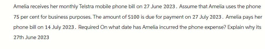 Amelia receives her monthly Telstra mobile phone bill on 27 June 2023. Assume that Amelia uses the phone
75 per cent for business purposes. The amount of $100 is due for payment on 27 July 2023. Amelia pays her
phone bill on 14 July 2023. Required On what date has Amelia incurred the phone expense? Explain why its
27th June 2023